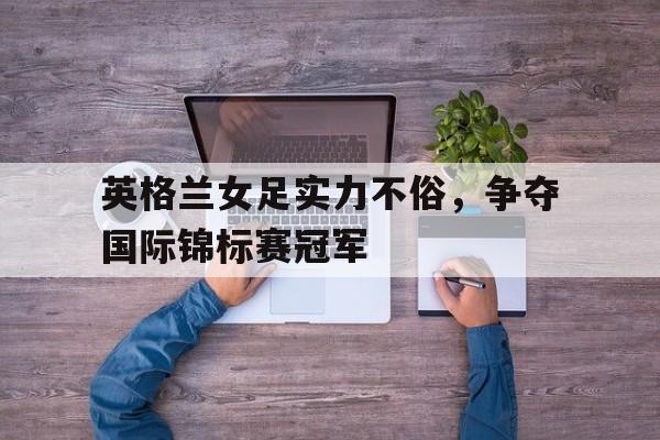 英格兰女足实力不俗，争夺国际锦标赛冠军的简单介绍