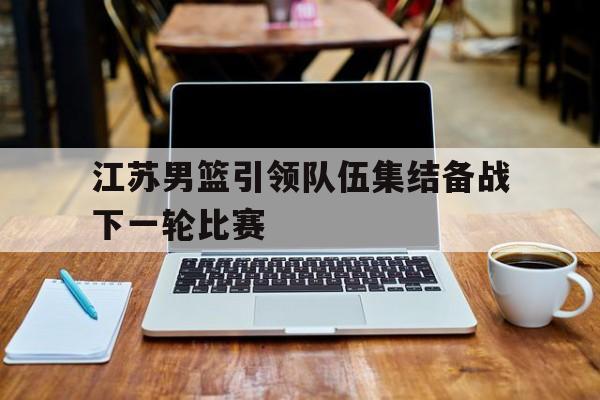 江苏男篮引领队伍集结备战下一轮比赛