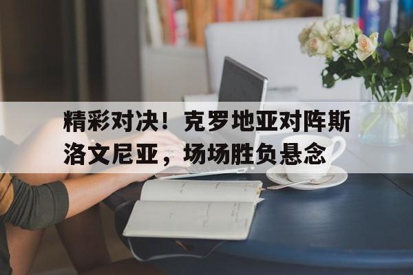 精彩对决！克罗地亚对阵斯洛文尼亚，场场胜负悬念的简单介绍