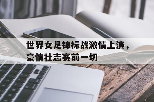 关于世界女足锦标战激情上演，豪情壮志赛前一切的信息