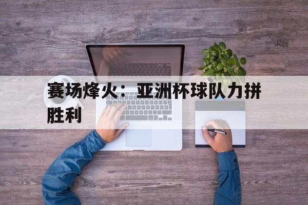 赛场烽火：亚洲杯球队力拼胜利