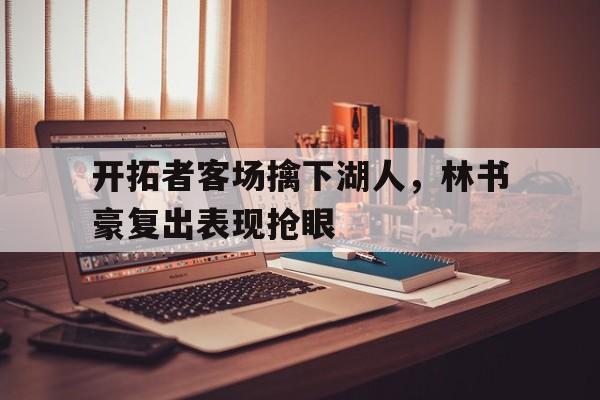 关于开拓者客场擒下湖人，林书豪复出表现抢眼的信息