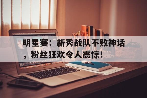 明星赛：新秀战队不败神话，粉丝狂欢令人震惊！