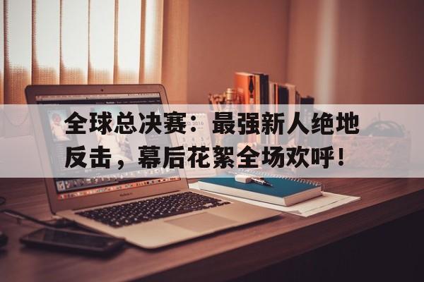 全球总决赛：最强新人绝地反击，幕后花絮全场欢呼！