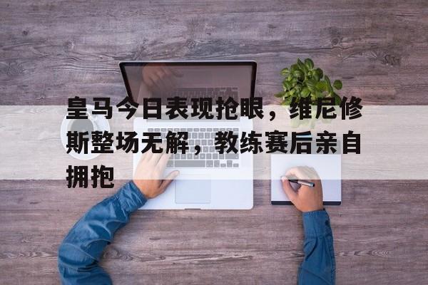 皇马今日表现抢眼，维尼修斯整场无解，教练赛后亲自拥抱