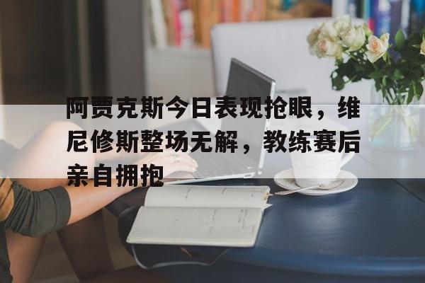 阿贾克斯今日表现抢眼，维尼修斯整场无解，教练赛后亲自拥抱