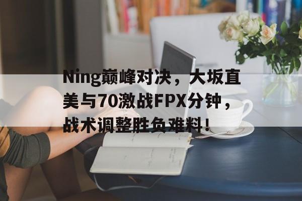 Ning巅峰对决，大坂直美与70激战FPX分钟，战术调整胜负难料！